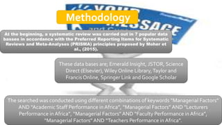 At the beginning, a systematic review was carried out in 7 popular data
basses in accordance with the Preferred Reporting Items for Systematic
Reviews and Meta-Analyses (PRISMA) principles proposed by Moher et
al., (2015).
These data bases are; Emerald Insight, JSTOR, Science
Direct (Elsevier), Wiley Online Library,Taylor and
Francis Online, Springer Link and Google Scholar
The searched was conducted using different combinations of keywords “Managerial Factors”
AND “Academic Staff Performance in Africa”, “Managerial Factors” AND “Lecturers
Performance in Africa”, “Managerial Factors” AND “Faculty Performance in Africa”,
“Managerial Factors” AND “Teachers Performance in Africa”.
Methodology
 