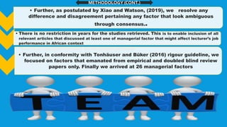 • Further, as postulated by Xiao and Watson, (2019), we resolve any
difference and disagreement pertaining any factor that look ambiguous
through consensus..
• There is no restriction in years for the studies retrieved. This is to enable inclusion of all
relevant articles that discussed at least one of managerial factor that might affect lecturer’s job
performance in African context
• There is no restriction in years for the studies retrieved.
• Further, in conformity with Tonhäuser and Büker (2016) rigour guideline, we
focused on factors that emanated from empirical and doubled blind review
papers only. Finally we arrived at 26 managerial factors
METHODOLOGY (CONT.)
 