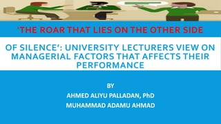 ‘THE ROAR THAT LIES ON THE OTHER SIDE
OF SILENCE’: UNIVERSITY LECTURERS VIEW ON
MANAGERIAL FACTORS THAT AFFECTS THEIR
PERFORMANCE
BY
AHMED ALIYU PALLADAN, PhD
MUHAMMAD ADAMU AHMAD
 