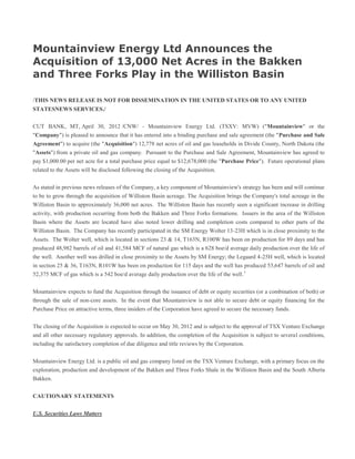Mountainview Energy Ltd Announces the
Acquisition of 13,000 Net Acres in the Bakken
and Three Forks Play in the Williston Basin

/THIS NEWS RELEASE IS NOT FOR DISSEMINATION IN THE UNITED STATES OR TO ANY UNITED
STATESNEWS SERVICES./

CUT BANK, MT, April 30, 2012 /CNW/ - Mountainview Energy Ltd. (TSXV: MVW) ("Mountainview" or the
"Company") is pleased to announce that it has entered into a binding purchase and sale agreement (the "Purchase and Sale
Agreement") to acquire (the "Acquisition") 12,778 net acres of oil and gas leaseholds in Divide County, North Dakota (the
"Assets") from a private oil and gas company. Pursuant to the Purchase and Sale Agreement, Mountainview has agreed to
pay $1,000.00 per net acre for a total purchase price equal to $12,678,000 (the "Purchase Price"). Future operational plans
related to the Assets will be disclosed following the closing of the Acquisition.


As stated in previous news releases of the Company, a key component of Mountainview's strategy has been and will continue
to be to grow through the acquisition of Williston Basin acreage. The Acquisition brings the Company's total acreage in the
Williston Basin to approximately 36,000 net acres. The Williston Basin has recently seen a significant increase in drilling
activity, with production occurring from both the Bakken and Three Forks formations. Issuers in the area of the Williston
Basin where the Assets are located have also noted lower drilling and completion costs compared to other parts of the
Williston Basin. The Company has recently participated in the SM Energy Wolter 13-23H which is in close proximity to the
Assets. The Wolter well, which is located in sections 23 & 14, T163N, R100W has been on production for 89 days and has
produced 48,982 barrels of oil and 41,584 MCF of natural gas which is a 628 boe/d average daily production over the life of
the well. Another well was drilled in close proximity to the Assets by SM Energy; the Legaard 4-25H well, which is located
in section 25 & 36, T163N, R101W has been on production for 115 days and the well has produced 53,647 barrels of oil and
52,375 MCF of gas which is a 542 boe/d average daily production over the life of the well. 1


Mountainview expects to fund the Acquisition through the issuance of debt or equity securities (or a combination of both) or
through the sale of non-core assets. In the event that Mountainview is not able to secure debt or equity financing for the
Purchase Price on attractive terms, three insiders of the Corporation have agreed to secure the necessary funds.


The closing of the Acquisition is expected to occur on May 30, 2012 and is subject to the approval of TSX Venture Exchange
and all other necessary regulatory approvals. In addition, the completion of the Acquisition is subject to several conditions,
including the satisfactory completion of due diligence and title reviews by the Corporation.


Mountainview Energy Ltd. is a public oil and gas company listed on the TSX Venture Exchange, with a primary focus on the
exploration, production and development of the Bakken and Three Forks Shale in the Williston Basin and the South Alberta
Bakken.


CAUTIONARY STATEMENTS


U.S. Securities Laws Matters
 