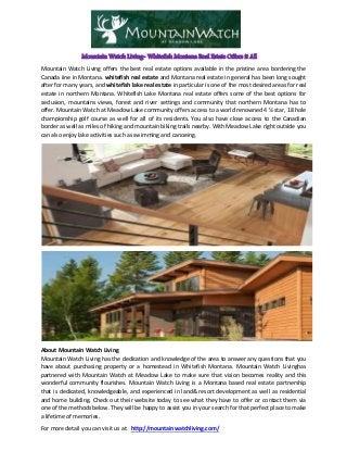 Mountain Watch Living- Whitefish Montana Real Estate Offers it All
Mountain Watch Living offers the best real estate options available in the pristine area bordering the
Canada iine in Montana. whitefish real estate and Montana real estate in general has been long sought
after for many years, and whitefish lake real estate in particular is one of the most desired areas for real
estate in northern Montana. Whitefish Lake Montana real estate offers some of the best options for
seclusion, mountains views, forest and river settings and community that northern Montana has to
offer. Mountain Watch at Meadow Lake community offers access to a world renowned 4 ½ star, 18 hole
championship golf course as well for all of its residents. You also have close access to the Canadian
border as well as miles of hiking and mountain biking trails nearby. With Meadow Lake right outside you
can also enjoy lake activities such as swimming and canoeing.
About Mountain Watch Living
Mountain Watch Living has the dedication and knowledge of the area to answer any questions that you
have about purchasing property or a homestead in Whitefish Montana. Mountain Watch Livinghas
partnered with Mountain Watch at Meadow Lake to make sure that vision becomes reality and this
wonderful community flourishes. Mountain Watch Living is a Montana based real estate partnership
that is dedicated, knowledgeable, and experienced in land& resort development as well as residential
and home building. Check out their website today to see what they have to offer or contact them via
one of the methods below. They will be happy to assist you in your search for that perfect place to make
a lifetime of memories.
For more detail you can visit us at: http://mountainwatchliving.com/
 