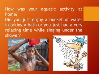 How was your aquatic activity at
home?
Did you just enjoy a bucket of water
in taking a bath or you just had a very
relaxing time while singing under the
shower?
 