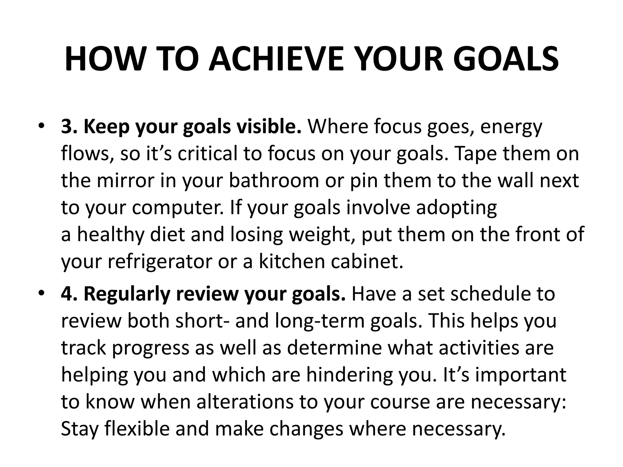 HOW TO ACHIEVE YOUR GOALS
• 3. Keep your goals visible. Where focus goes, energy
flows, so it’s critical to focus on your goals. Tape them on
the mirror in your bathroom or pin them to the wall next
to your computer. If your goals involve adopting
a healthy diet and losing weight, put them on the front of
your refrigerator or a kitchen cabinet.
• 4. Regularly review your goals. Have a set schedule to
review both short- and long-term goals. This helps you
track progress as well as determine what activities are
helping you and which are hindering you. It’s important
to know when alterations to your course are necessary:
Stay flexible and make changes where necessary.
 