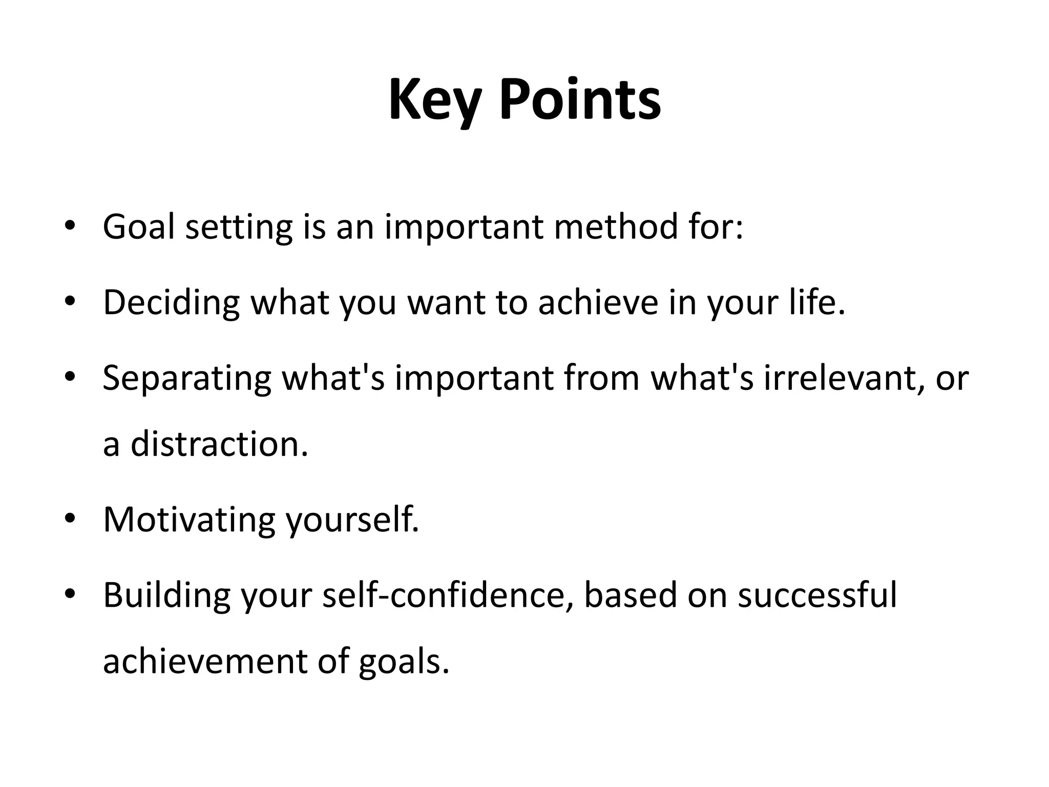 Key Points
• Goal setting is an important method for:
• Deciding what you want to achieve in your life.
• Separating what's important from what's irrelevant, or
a distraction.
• Motivating yourself.
• Building your self-confidence, based on successful
achievement of goals.
 