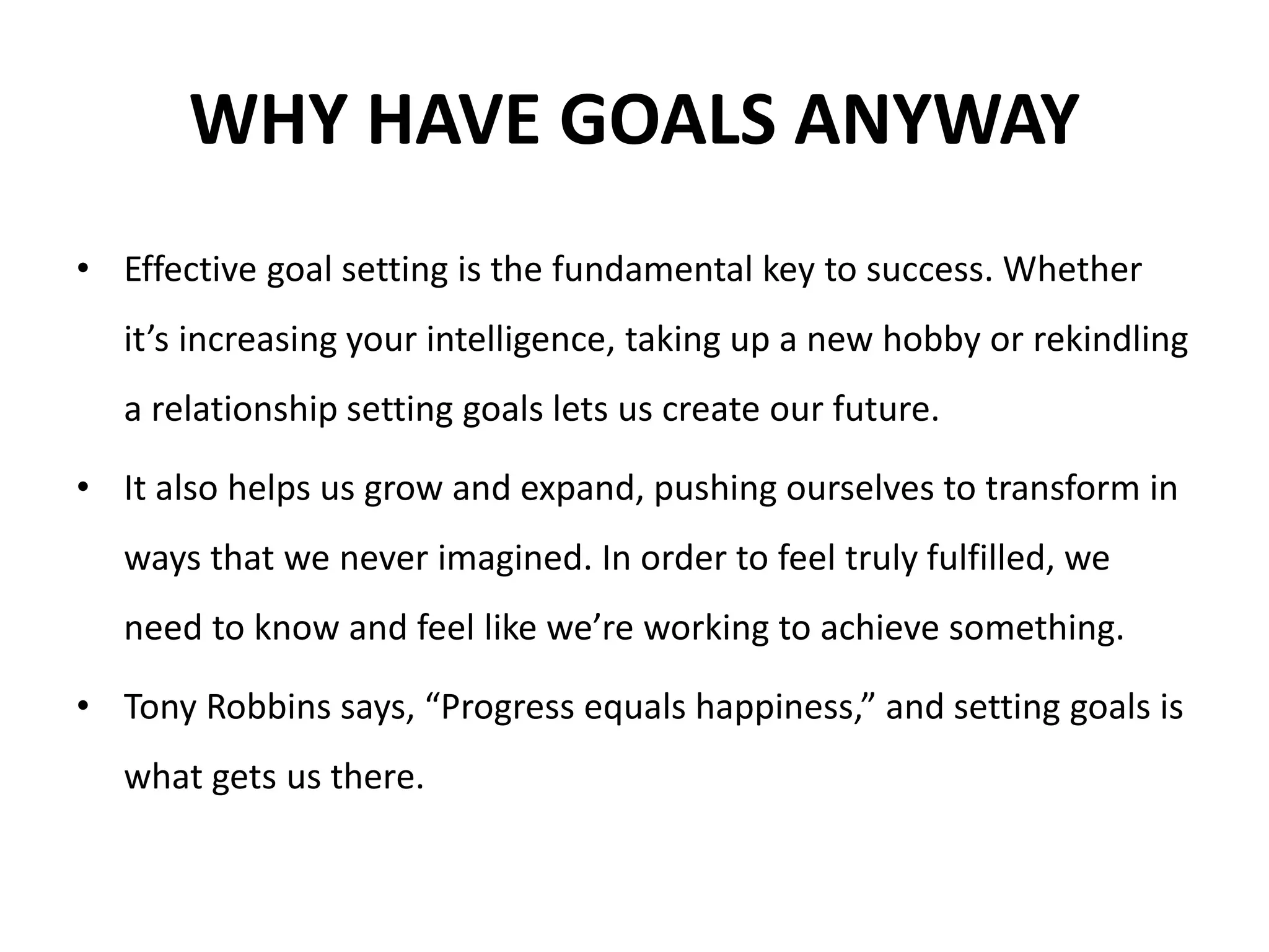WHY HAVE GOALS ANYWAY
• Effective goal setting is the fundamental key to success. Whether
it’s increasing your intelligence, taking up a new hobby or rekindling
a relationship setting goals lets us create our future.
• It also helps us grow and expand, pushing ourselves to transform in
ways that we never imagined. In order to feel truly fulfilled, we
need to know and feel like we’re working to achieve something.
• Tony Robbins says, “Progress equals happiness,” and setting goals is
what gets us there.
 