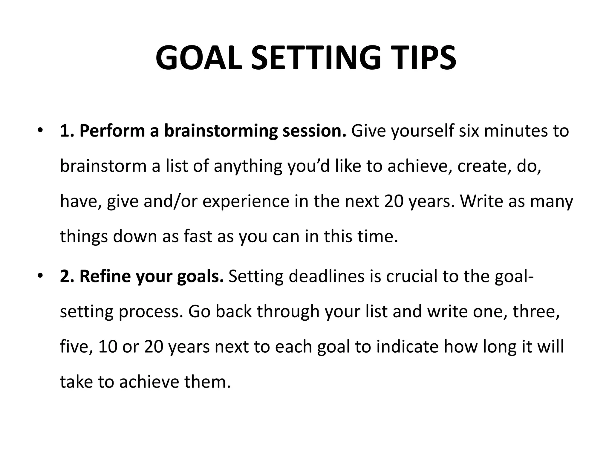 GOAL SETTING TIPS
• 1. Perform a brainstorming session. Give yourself six minutes to
brainstorm a list of anything you’d like to achieve, create, do,
have, give and/or experience in the next 20 years. Write as many
things down as fast as you can in this time.
• 2. Refine your goals. Setting deadlines is crucial to the goal-
setting process. Go back through your list and write one, three,
five, 10 or 20 years next to each goal to indicate how long it will
take to achieve them.
 
