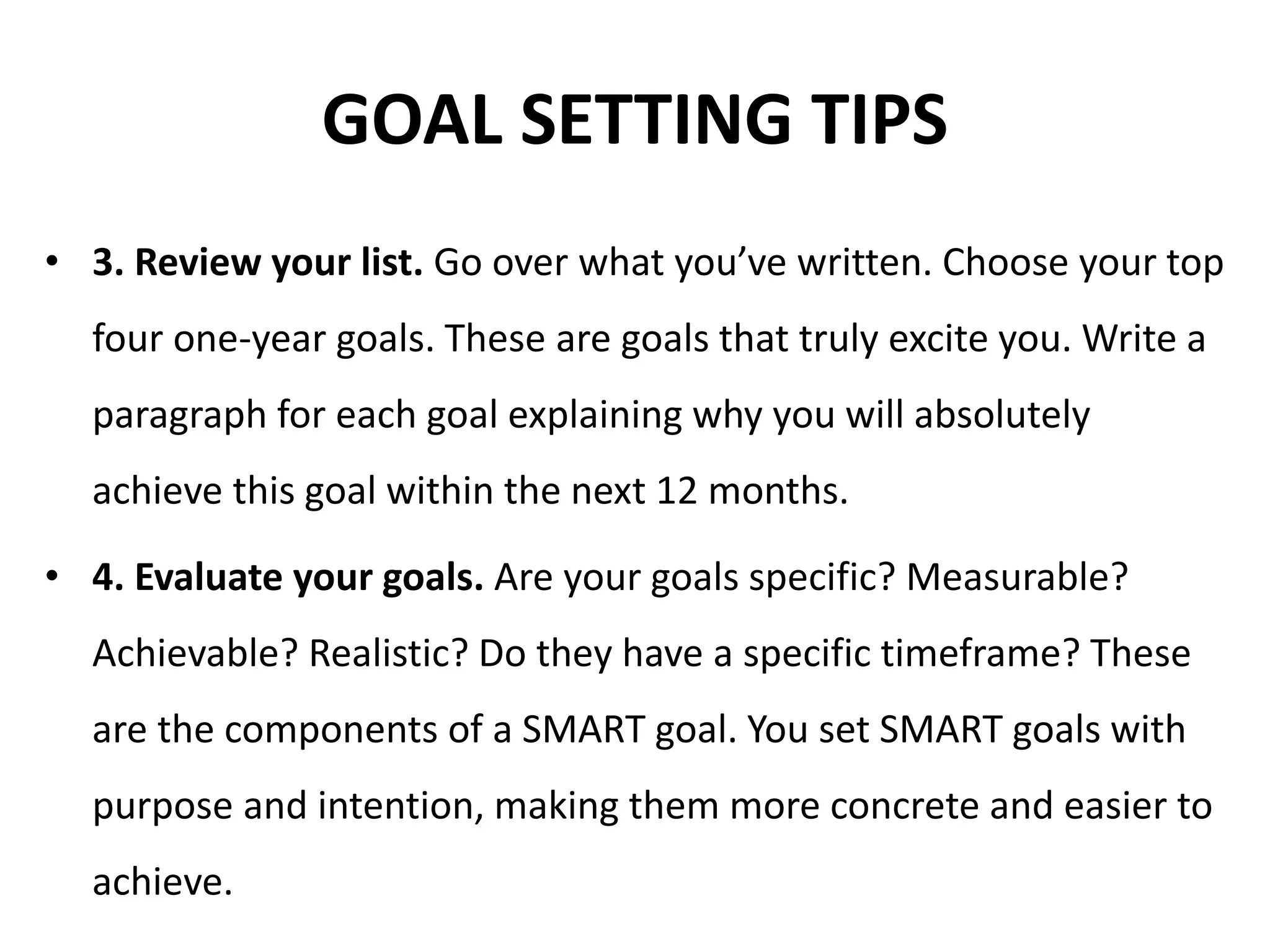 GOAL SETTING TIPS
• 3. Review your list. Go over what you’ve written. Choose your top
four one-year goals. These are goals that truly excite you. Write a
paragraph for each goal explaining why you will absolutely
achieve this goal within the next 12 months.
• 4. Evaluate your goals. Are your goals specific? Measurable?
Achievable? Realistic? Do they have a specific timeframe? These
are the components of a SMART goal. You set SMART goals with
purpose and intention, making them more concrete and easier to
achieve.
 