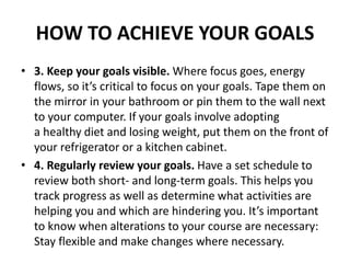 HOW TO ACHIEVE YOUR GOALS
• 3. Keep your goals visible. Where focus goes, energy
flows, so it’s critical to focus on your goals. Tape them on
the mirror in your bathroom or pin them to the wall next
to your computer. If your goals involve adopting
a healthy diet and losing weight, put them on the front of
your refrigerator or a kitchen cabinet.
• 4. Regularly review your goals. Have a set schedule to
review both short- and long-term goals. This helps you
track progress as well as determine what activities are
helping you and which are hindering you. It’s important
to know when alterations to your course are necessary:
Stay flexible and make changes where necessary.
 
