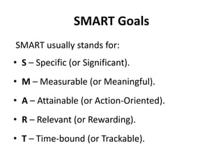 SMART Goals
SMART usually stands for:
• S – Specific (or Significant).
• M – Measurable (or Meaningful).
• A – Attainable (or Action-Oriented).
• R – Relevant (or Rewarding).
• T – Time-bound (or Trackable).
 