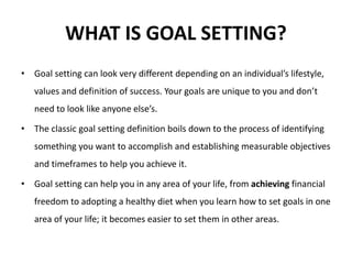 WHAT IS GOAL SETTING?
• Goal setting can look very different depending on an individual’s lifestyle,
values and definition of success. Your goals are unique to you and don’t
need to look like anyone else’s.
• The classic goal setting definition boils down to the process of identifying
something you want to accomplish and establishing measurable objectives
and timeframes to help you achieve it.
• Goal setting can help you in any area of your life, from achieving financial
freedom to adopting a healthy diet when you learn how to set goals in one
area of your life; it becomes easier to set them in other areas.
 