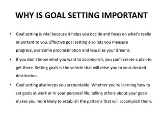 WHY IS GOAL SETTING IMPORTANT
• Goal setting is vital because it helps you decide and focus on what’s really
important to you. Effective goal setting also lets you measure
progress, overcome procrastination and visualize your dreams.
• If you don’t know what you want to accomplish, you can’t create a plan to
get there. Setting goals is the vehicle that will drive you to your desired
destination.
• Goal setting also keeps you accountable. Whether you’re learning how to
set goals at work or in your personal life, telling others about your goals
makes you more likely to establish the patterns that will accomplish them.
 