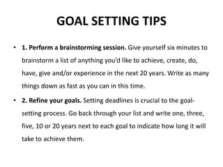 GOAL SETTING TIPS
• 1. Perform a brainstorming session. Give yourself six minutes to
brainstorm a list of anything you’d like to achieve, create, do,
have, give and/or experience in the next 20 years. Write as many
things down as fast as you can in this time.
• 2. Refine your goals. Setting deadlines is crucial to the goal-
setting process. Go back through your list and write one, three,
five, 10 or 20 years next to each goal to indicate how long it will
take to achieve them.
 