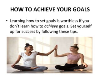 HOW TO ACHIEVE YOUR GOALS
• Learning how to set goals is worthless if you
don’t learn how to achieve goals. Set yourself
up for success by following these tips.
 
