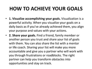 HOW TO ACHIEVE YOUR GOALS
• 1. Visualize accomplishing your goals. Visualization is a
powerful activity. When you visualize your goals on a
daily basis as if you’ve already achieved them, you align
your purpose and values with your actions.
• 2. Share your goals. Find a friend, family member or
another person you trust and share your list of goals
with them. You can also share the list with a mentor
or life coach. Sharing your list will make you more
accountable and give you a partner who will work with
you through frustrations or roadblocks. The right
partner can help you transform obstacles into
opportunities and stay on track.
 