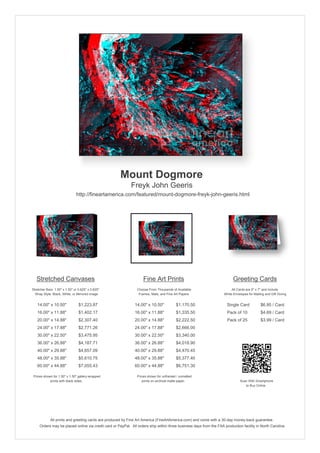 Mount Dogmore
                                                            Freyk John Geeris
                               http://fineartamerica.com/featured/mount-dogmore-freyk-john-geeris.html




   Stretched Canvases                                               Fine Art Prints                                       Greeting Cards
Stretcher Bars: 1.50" x 1.50" or 0.625" x 0.625"                Choose From Thousands of Available                       All Cards are 5" x 7" and Include
  Wrap Style: Black, White, or Mirrored Image                    Frames, Mats, and Fine Art Papers                  White Envelopes for Mailing and Gift Giving


   14.00" x 10.50"               $1,223.87                    14.00" x 10.50"            $1,170.50                    Single Card            $6.95 / Card
   16.00" x 11.88"               $1,402.17                    16.00" x 11.88"            $1,335.50                    Pack of 10             $4.69 / Card
   20.00" x 14.88"               $2,307.40                    20.00" x 14.88"            $2,222.50                    Pack of 25             $3.99 / Card
   24.00" x 17.88"               $2,771.26                    24.00" x 17.88"            $2,666.00
   30.00" x 22.50"               $3,475.95                    30.00" x 22.50"            $3,340.00
   36.00" x 26.88"               $4,187.71                    36.00" x 26.88"            $4,018.90
   40.00" x 29.88"               $4,657.09                    40.00" x 29.88"            $4,470.45
   48.00" x 35.88"               $5,610.75                    48.00" x 35.88"            $5,377.40
   60.00" x 44.88"               $7,055.43                    60.00" x 44.88"            $6,751.30

 Prices shown for 1.50" x 1.50" gallery-wrapped                 Prices shown for unframed / unmatted
            prints with black sides.                               prints on archival matte paper.                             Scan With Smartphone
                                                                                                                                  to Buy Online




             All prints and greeting cards are produced by Fine Art America (FineArtAmerica.com) and come with a 30-day money-back guarantee.
     Orders may be placed online via credit card or PayPal. All orders ship within three business days from the FAA production facility in North Carolina.
 