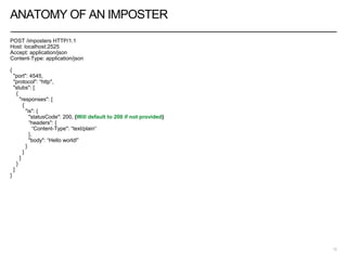ANATOMY OF AN IMPOSTER
POST /imposters HTTP/1.1
Host: localhost:2525
Accept: application/json
Content-Type: application/json
{
"port": 4545,
"protocol": “http",
"stubs": [
{
"responses": [
{
"is": {
"statusCode": 200, (Will default to 200 if not provided)
“headers": {
“Content-Type": “text/plain“
},
"body": “Hello world!”
}
}
]
}
]
}
12
 