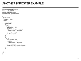 ANOTHER IMPOSTER EXAMPLE
POST /imposters HTTP/1.1
Host: localhost:2525
Accept: application/json
Content-Type: application/json
{
"port": 4546,
"protocol": "http",
"stubs": [
{
"responses": [
{
"is": {
"statusCode": 201,
“headers": {
“Content-Type": “text/plain“
},
"body": “Created!”
}
},
{
"is": {
"statusCode": 400,
“headers": {
“Content-Type": “text/plain“
},
"body": “ERROR: Already Exists!”
}
}
]
}
]
}
13
 
