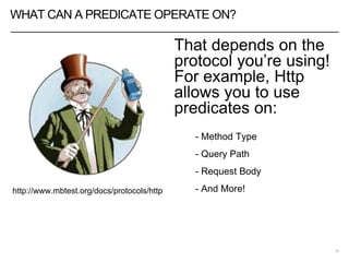 WHAT CAN A PREDICATE OPERATE ON?
That depends on the
protocol you’re using!
For example, Http
allows you to use
predicates on:
- Method Type
- Query Path
- Request Body
- And More!
16
http://www.mbtest.org/docs/protocols/http
 