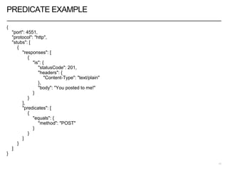 PREDICATE EXAMPLE
{
"port": 4551,
"protocol": "http",
"stubs": [
{
"responses": [
{
"is": {
"statusCode": 201,
"headers": {
"Content-Type": "text/plain"
},
"body": "You posted to me!"
}
}
],
"predicates": [
{
"equals": {
"method": "POST"
}
}
]
}
]
}
17
 