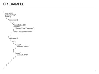 OR EXAMPLE
{
"port": 4552,
"protocol": "http",
"stubs": [
{
"responses": [
{
"is": {
"statusCode": 201,
"headers": {
"Content-Type": "text/plain"
},
"body": "You posted to me!"
}
}
],
"predicates": [
{
"or": [
{
"equals": {
"method": "POST"
}
},
{
"equals": {
"method": "PUT"
}
}
]
}
]
}
]
}
18
 