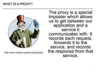 WHAT IS A PROXY?
The proxy is a special
imposter which allows
us to get between our
application and a
service it
communicates with. It
records each request,
forwards it to the
service, and records
the response from that
service.
19
http://www.mbtest.org/docs/api/proxies
 