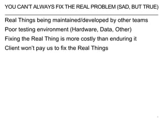 YOU CAN’T ALWAYS FIX THE REAL PROBLEM (SAD, BUT TRUE)
5
Real Things being maintained/developed by other teams
Poor testing environment (Hardware, Data, Other)
Fixing the Real Thing is more costly than enduring it
Client won’t pay us to fix the Real Things
 