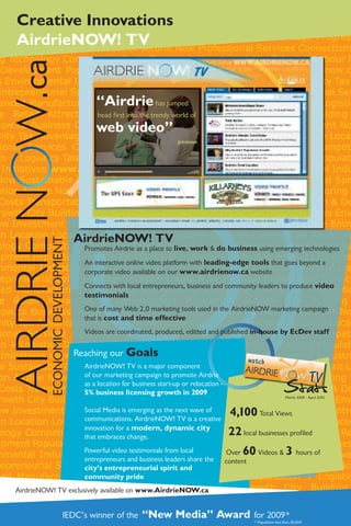 Creative Innovations
AirdrieNOW! TV


                                        “Airdrie has jumped
                                        head first into the trendy world of
                                        web video”
                                                                      Jetvision




                                  AirdrieNOW! TV
           ECONOMIC DEVELOPMENT




                                    Promotes Airdrie as a place to live, work & do business using emerging technologies
                                    An interactive online video platform with leading-edge tools that goes beyond a
                                    corporate video available on our www.airdrienow.ca website
                                    Connects with local entrepreneurs, business and community leaders to produce video
                                    testimonials
                                    One of many Web 2.0 marketing tools used in the AirdrieNOW marketing campaign
                                    that is cost and time effective
                                    Videos are coordinated, produced, editted and published in-house by EcDev staff


                                  Reaching our Goals
                                    AirdrieNOW! TV is a major component


                                                                                                                      Stats
                                    of our marketing campaign to promote Airdrie
                                    as a location for business start-up or relocation -
                                    5% business licensing growth in 2009
                                                                                                                       March 2009 - April 2010


                                    Social Media is emerging as the next wave of
                                    communications. AirdrieNOW! TV is a creative
                                                                                           4,100 Total Views
                                    innovation for a modern, dynamic city
                                    that embraces change.
                                                                                           22 local businesses profiled
                                    Powerful video testimonials from local                Over 60 Videos & 3 hours of
                                    entrepreneurs and business leaders share the          content
                                    city’s entrepreneurial spirit and
                                    community pride
AirdrieNOW! TV exclusively available on www.AirdrieNOW.ca


                          IEDC’s winner of the           “New Media” Award for 2009*
                                                                                                    * Population less than 50,000
 