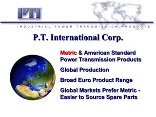 MetricMetric & American Standard& American Standard
Power Transmission ProductsPower Transmission Products
Global ProductionGlobal Production
Broad Euro Product RangeBroad Euro Product Range
Global Markets Prefer Metric -Global Markets Prefer Metric -
Easier to Source Spare PartsEasier to Source Spare Parts
P.T. International Corp.P.T. International Corp.
 