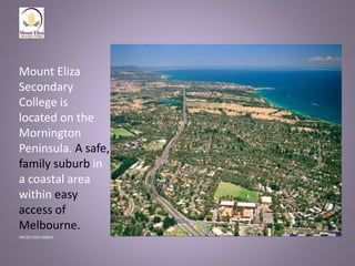 Mount Eliza
Secondary
College is
located on the
Mornington
Peninsula. A safe,
family suburb in
a coastal area
within easy
access of
Melbourne.
CRICOS CODE 00861K
 
