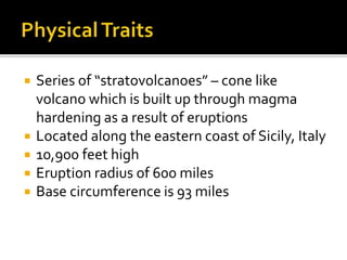  Series of “stratovolcanoes” – cone like
volcano which is built up through magma
hardening as a result of eruptions
 Located along the eastern coast of Sicily, Italy
 10,900 feet high
 Eruption radius of 600 miles
 Base circumference is 93 miles
 