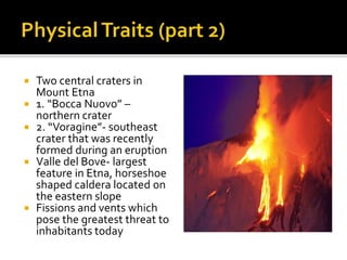  Two central craters in
Mount Etna
 1. “Bocca Nuovo” –
northern crater
 2. “Voragine”- southeast
crater that was recently
formed during an eruption
 Valle del Bove- largest
feature in Etna, horseshoe
shaped caldera located on
the eastern slope
 Fissions and vents which
pose the greatest threat to
inhabitants today
 