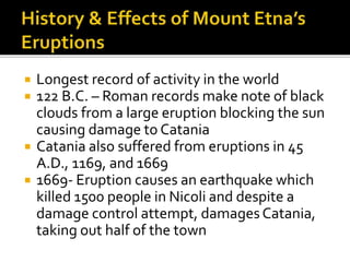  Longest record of activity in the world
 122 B.C. – Roman records make note of black
clouds from a large eruption blocking the sun
causing damage to Catania
 Catania also suffered from eruptions in 45
A.D., 1169, and 1669
 1669- Eruption causes an earthquake which
killed 1500 people in Nicoli and despite a
damage control attempt, damages Catania,
taking out half of the town
 