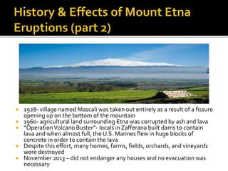  1928- village named Mascali was taken out entirely as a result of a fissure
opening up on the bottom of the mountain
 1960- agricultural land surrounding Etna was corrupted by ash and lava
 “OperationVolcano Buster”- locals in Zafferana built dams to contain
lava and when almost full, the U.S. Marines flew in huge blocks of
concrete in order to contain the lava
 Despite this effort, many homes, farms, fields, orchards, and vineyards
were destroyed
 November 2013 – did not endanger any houses and no evacuation was
necessary
 