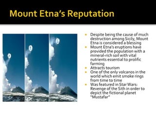 Despite being the cause of much
destruction among Sicily, Mount
Etna is considered a blessing
 Mount Etna’s eruptions have
provided the population with a
mineral-rich soil with vital
nutrients essential to prolific
farming
 Attracts tourism
 One of the only volcanos in the
world which emit smoke rings
from time to time
 Was featured in StarWars:
Revenge of the Sith in order to
depict the fictional planet
“Mustafar”
 