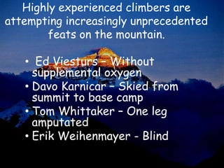Highly experienced climbers are
attempting increasingly unprecedented
        feats on the mountain.

   • Ed Viesturs – Without
     supplemental oxygen
   • Davo Karnicar – Skied from
     summit to base camp
   • Tom Whittaker – One leg
     amputated
   • Erik Weihenmayer - Blind
 