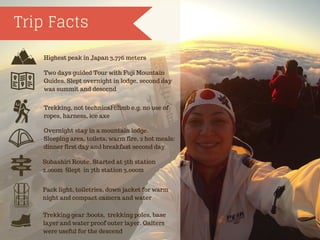 Trip Facts
Highest peak in Japan 3,776 meters
Two days guided Tour with Fuji Mountain
Guides. Slept overnight in lodge, second day
was summit and descend
Trekking, not technical climb e.g. no use of
ropes, harness, ice axe
Overnight stay in a mountain lodge.
Sleeping area, toilets, warm fire, 2 hot meals:
dinner first day and breakfast second day
Subashiri Route, Started at 5th station
2,000m Slept in 7th station 3,000m
Pack light, toiletries, down jacket for warm
night and compact camera and water
Trekking gear :boots, trekking poles, base
layer and water proof outer layer. Gaiters
were useful for the descend
 