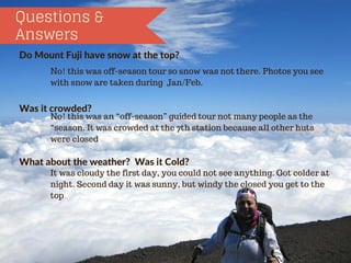 Questions &
Answers
DoMountFujihavesnowatthetop?
Wasitcrowded?
Whatabouttheweather?WasitCold?
No! this was off-season tour so snow was not there. Photos you see
with snow are taken during Jan/Feb.
No! this was an “off-season” guided tour not many people as the
“season. It was crowded at the 7th station because all other huts
were closed
It was cloudy the first day, you could not see anything. Got colder at
night. Second day it was sunny, but windy the closed you get to the
top
 