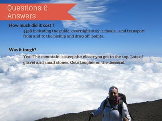 Questions &
Answers
Howmuchdiditcost?
Wasittough?
449$ including the guide, overnight stay, 2 meals , and transport
from and to the pickup and drop off points.
Yes! The mountain is steep the closer you get to the top. Lots of
gravel and small stones. Gets tougher on the descend.
 
