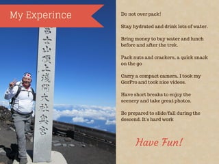 My Experince Do not over pack!
Stay hydrated and drink lots of water.
Bring money to buy water and lunch
before and after the trek.
Pack nuts and crackers, a quick snack
on the go
Carry a compact camera. I took my
GorPro and took nice videos.
Have short breaks to enjoy the
scenery and take great photos.
Be prepared to slide/fall during the
descend. It's hard work
Have Fun!
 
