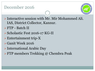 December 2016
Interactive session with Mr. Mir Mohammed Ali.
IAS, District Collector, Kannur.
FTP - Batch II
Scholastic Fest 2016-17 KG-II
Entertainment trip-X
Ganit Week 2016
International Arabic Day
FTP members Trekking @ Chembra Peak
 