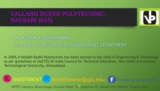 VALLABH BUDHI POLYTECHNIC,
NAVSARI (655)
• Mr. KETAN K.DEVADHARA
• I/C HEAD OF MECHANICAL ENGINEERING DEPARTMENT
In 2005,A Vallabh Budhi Polytechnic has been started in the field of Engineering & Technology
as per guidelines of (AICTE) All India Council for Technical Education, New Delhi and Gujarat
Technological University, Ahmedabad.
9409749547 dec655owner@gtu.edu.i
n
Facebook.com/vbp655
NPPE Campus, Bhanunagar, Eru-Aat Road ,Ta. Jalalpore, Di. Navsari.Pin:396445, Gujarat, India
 
