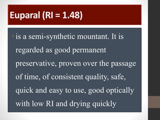 Euparal (RI = 1.48)
•is a semi-synthetic mountant. It is
regarded as good permanent
preservative, proven over the passage
of time, of consistent quality, safe,
quick and easy to use, good optically
with low RI and drying quickly
 