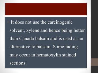 • It does not use the carcinogenic
solvent, xylene and hence being better
than Canada balsam and is used as an
alternative to balsam. Some fading
may occur in hematoxylin stained
sections
 
