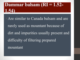 Dammar balsam (RI = 1.52-
1.54)
•Are similar to Canada balsam and are
rarely used as mountant because of
dirt and impurities usually present and
difficulty of filtering prepared
mountant
 