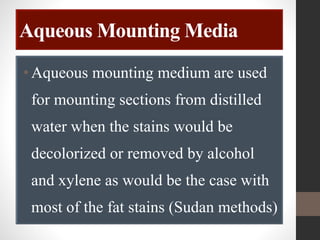 Aqueous Mounting Media
•Aqueous mounting medium are used
for mounting sections from distilled
water when the stains would be
decolorized or removed by alcohol
and xylene as would be the case with
most of the fat stains (Sudan methods)
 