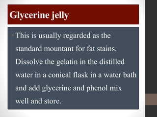 Glycerine jelly
•This is usually regarded as the
standard mountant for fat stains.
Dissolve the gelatin in the distilled
water in a conical flask in a water bath
and add glycerine and phenol mix
well and store.
 