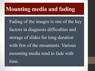 Mounting media and fading
•Fading of the images is one of the key
factors in diagnosis difficulties and
storage of slides for long duration
with few of the mountants. Various
mounting media tend to fade with
time.
 