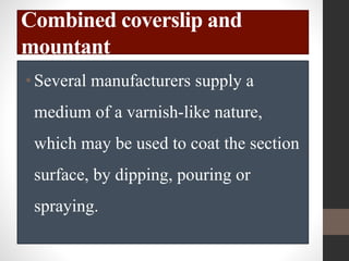 Combined coverslip and
mountant
•Several manufacturers supply a
medium of a varnish-like nature,
which may be used to coat the section
surface, by dipping, pouring or
spraying.
 