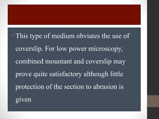 • This type of medium obviates the use of
coverslip. For low power microscopy,
combined mountant and coverslip may
prove quite satisfactory although little
protection of the section to abrasion is
given
 