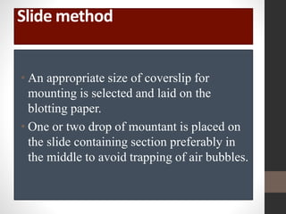 Slide method
• An appropriate size of coverslip for
mounting is selected and laid on the
blotting paper.
• One or two drop of mountant is placed on
the slide containing section preferably in
the middle to avoid trapping of air bubbles.
 